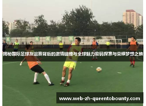 揭秘国际足球友谊赛背后的激情碰撞与全球魅力密码探索与荣耀梦想之旅