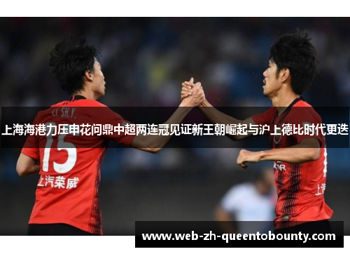 上海海港力压申花问鼎中超两连冠见证新王朝崛起与沪上德比时代更迭 上海海港力压申花问鼎中超两连冠见证新王朝崛起与沪上德比时代更迭