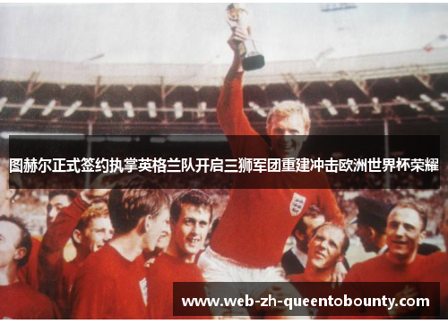 图赫尔正式签约执掌英格兰队开启三狮军团重建冲击欧洲世界杯荣耀 图赫尔正式签约执掌英格兰队开启三狮军团重建冲击欧洲世界杯荣耀