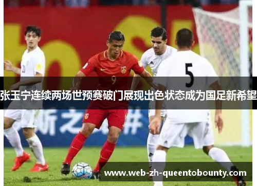 张玉宁连续两场世预赛破门展现出色状态成为国足新希望