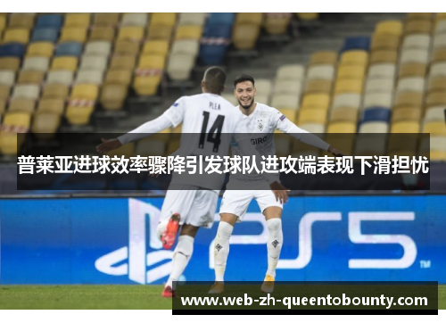 普莱亚进球效率骤降引发球队进攻端表现下滑担忧