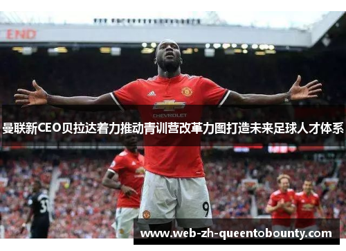 曼联新CEO贝拉达着力推动青训营改革力图打造未来足球人才体系