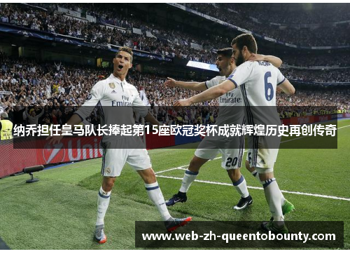 纳乔担任皇马队长捧起第15座欧冠奖杯成就辉煌历史再创传奇