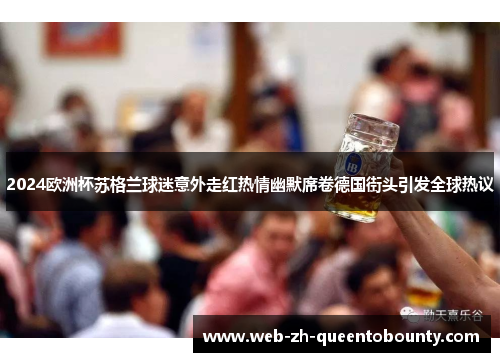 2024欧洲杯苏格兰球迷意外走红热情幽默席卷德国街头引发全球热议